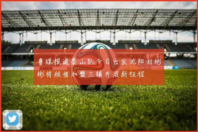 鲁媒报道泰山队今日出发沈阳刘彬彬将租借加盟三镇开启新征程
