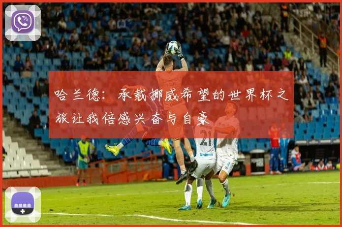哈兰德：承载挪威希望的世界杯之旅让我倍感兴奋与自豪