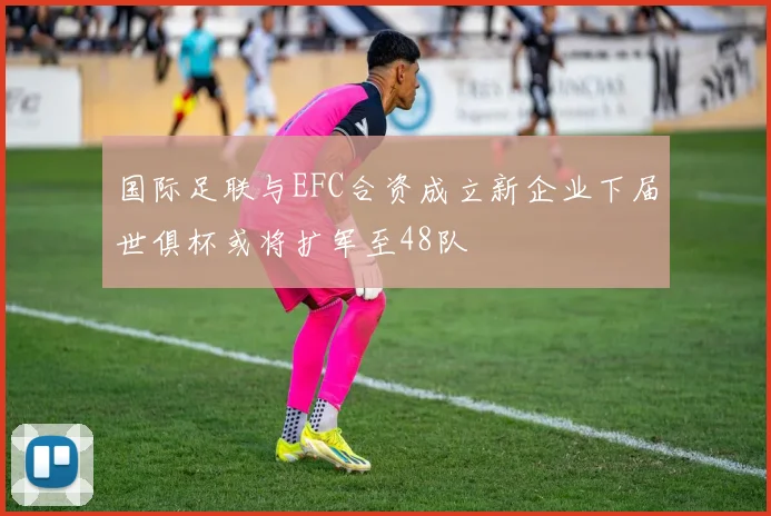 国际足联与EFC合资成立新企业下届世俱杯或将扩军至48队