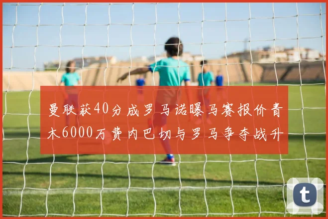 曼联获40分成罗马诺曝马赛报价青木6000万费内巴切与罗马争夺战升级