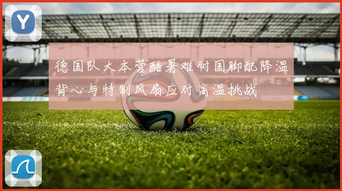 德国队大本营酷暑难耐国脚配降温背心与特制风扇应对高温挑战