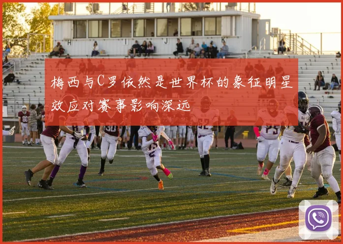 梅西与C罗依然是世界杯的象征明星效应对赛事影响深远