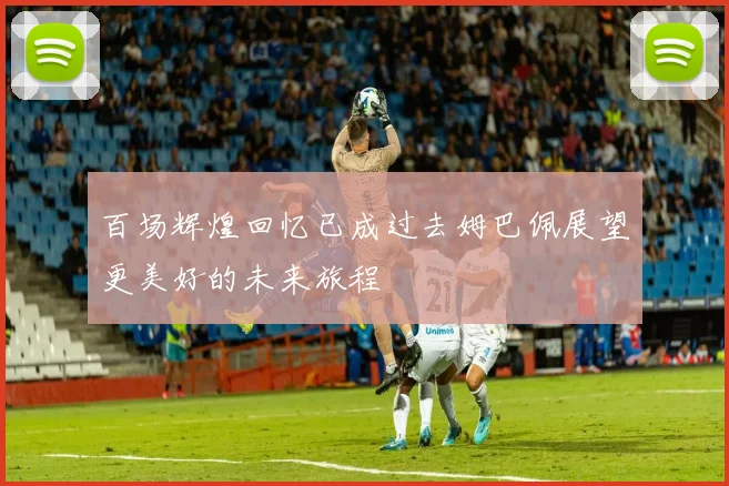 百场辉煌回忆已成过去姆巴佩展望更美好的未来旅程