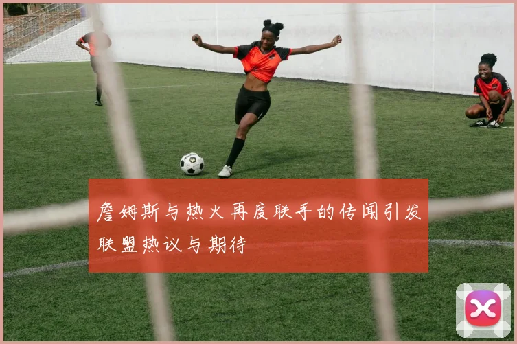 詹姆斯与热火再度联手的传闻引发联盟热议与期待