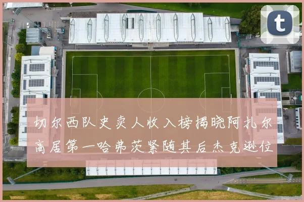 切尔西队史卖人收入榜揭晓阿扎尔高居第一哈弗茨紧随其后杰克逊位列第八