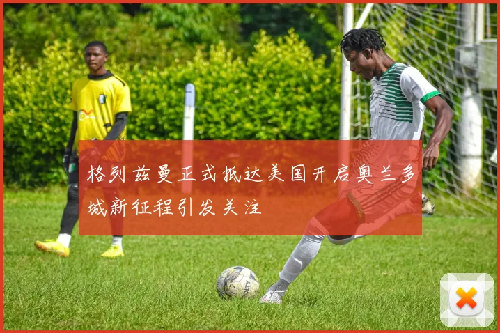 格列兹曼正式抵达美国开启奥兰多城新征程引发关注