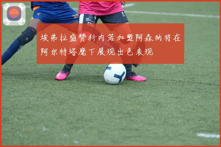 埃弗拉盛赞科内若加盟阿森纳将在阿尔特塔麾下展现出色表现