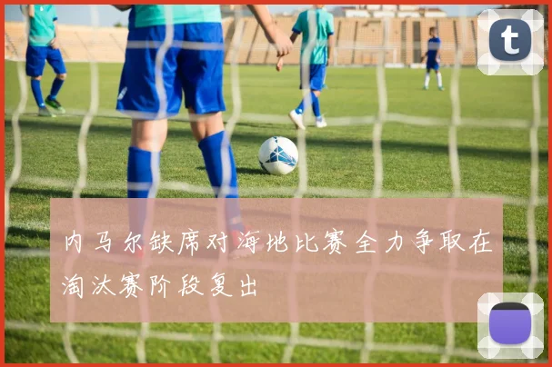 内马尔缺席对海地比赛全力争取在淘汰赛阶段复出