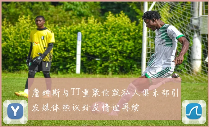 詹姆斯与TT重聚伦敦私人俱乐部引发媒体热议好友情谊再续