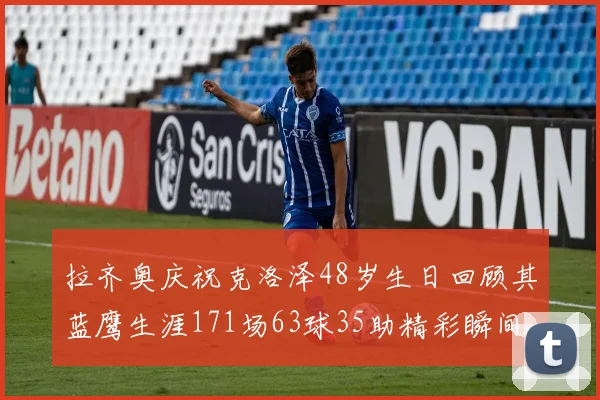 拉齐奥庆祝克洛泽48岁生日回顾其蓝鹰生涯171场63球35助精彩瞬间