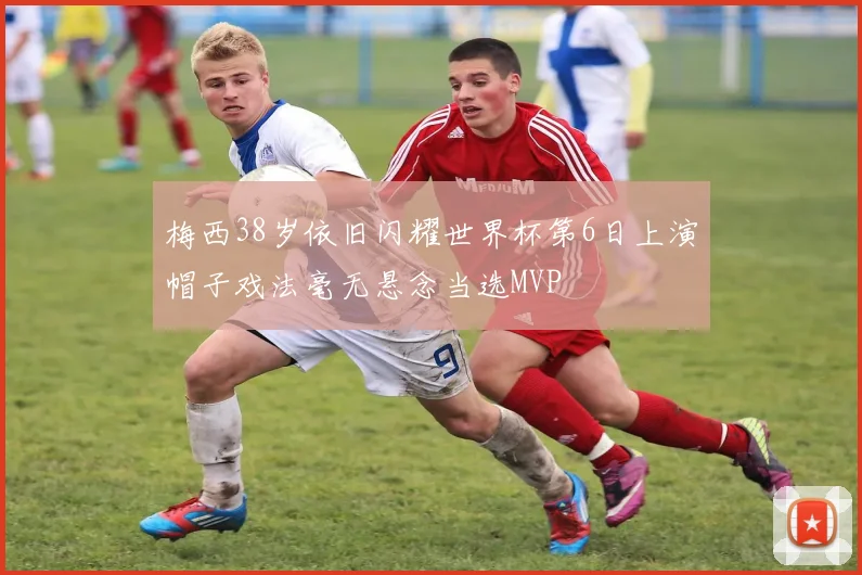 梅西38岁依旧闪耀世界杯第6日上演帽子戏法毫无悬念当选MVP